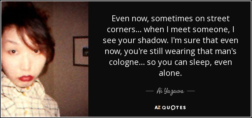 Even now, sometimes on street corners... when I meet someone, I see your shadow. I'm sure that even now, you're still wearing that man's cologne... so you can sleep, even alone. - Ai Yazawa