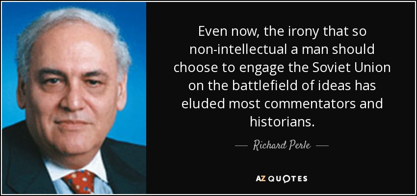 Even now, the irony that so non-intellectual a man should choose to engage the Soviet Union on the battlefield of ideas has eluded most commentators and historians. - Richard Perle