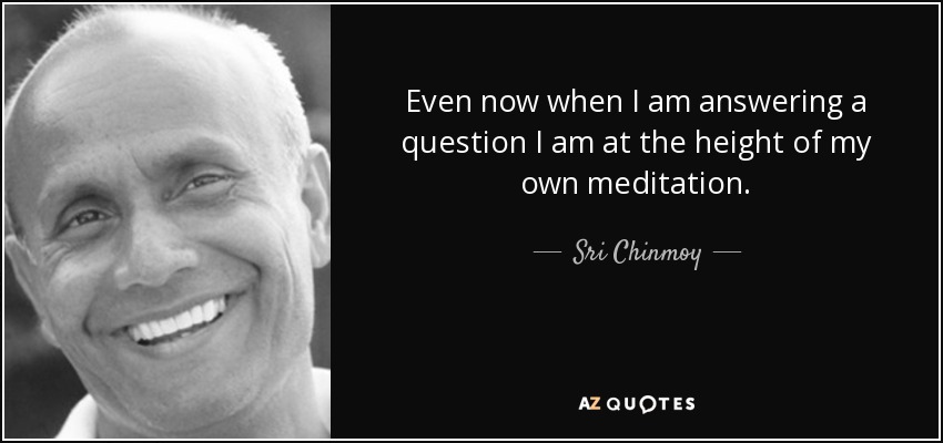 Even now when I am answering a question I am at the height of my own meditation. - Sri Chinmoy