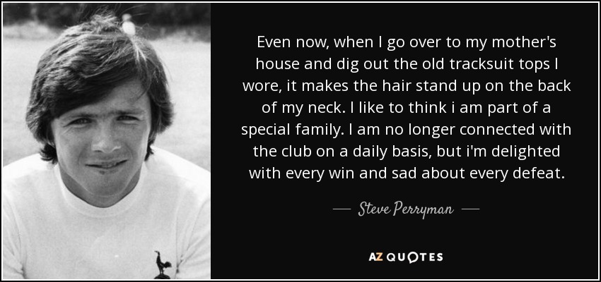 Even now, when I go over to my mother's house and dig out the old tracksuit tops I wore, it makes the hair stand up on the back of my neck. I like to think i am part of a special family. I am no longer connected with the club on a daily basis, but i'm delighted with every win and sad about every defeat. - Steve Perryman