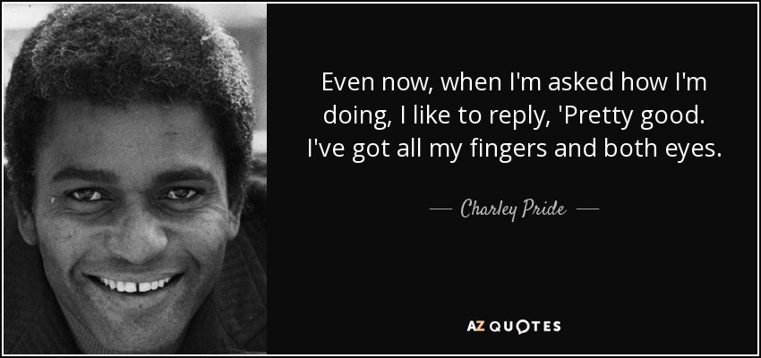 Even now, when I'm asked how I'm doing, I like to reply, 'Pretty good. I've got all my fingers and both eyes. - Charley Pride