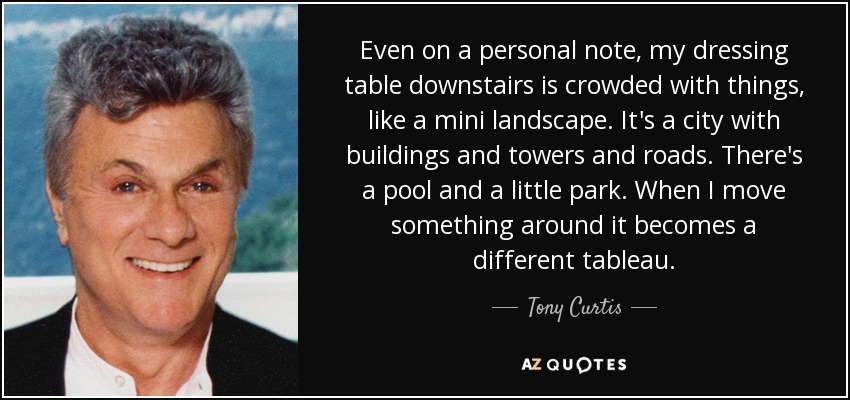 Even on a personal note, my dressing table downstairs is crowded with things, like a mini landscape. It's a city with buildings and towers and roads. There's a pool and a little park. When I move something around it becomes a different tableau. - Tony Curtis