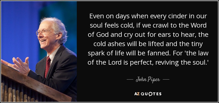 Even on days when every cinder in our soul feels cold, if we crawl to the Word of God and cry out for ears to hear, the cold ashes will be lifted and the tiny spark of life will be fanned. For 'the law of the Lord is perfect, reviving the soul.' - John Piper