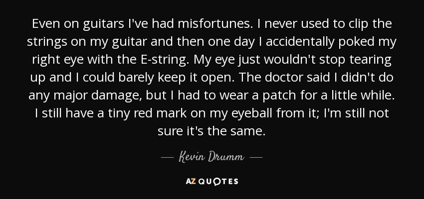 Even on guitars I've had misfortunes. I never used to clip the strings on my guitar and then one day I accidentally poked my right eye with the E-string. My eye just wouldn't stop tearing up and I could barely keep it open. The doctor said I didn't do any major damage, but I had to wear a patch for a little while. I still have a tiny red mark on my eyeball from it; I'm still not sure it's the same. - Kevin Drumm