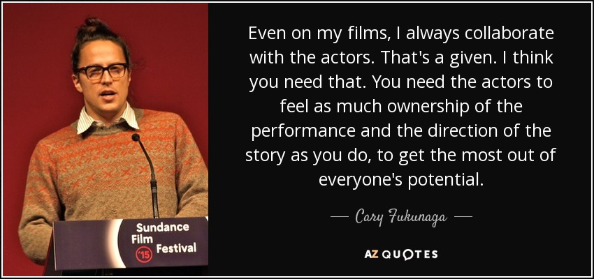 Even on my films, I always collaborate with the actors. That's a given. I think you need that. You need the actors to feel as much ownership of the performance and the direction of the story as you do, to get the most out of everyone's potential. - Cary Fukunaga