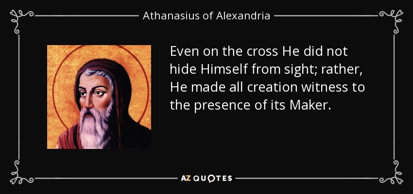 Even on the cross He did not hide Himself from sight; rather, He made all creation witness to the presence of its Maker. - Athanasius of Alexandria