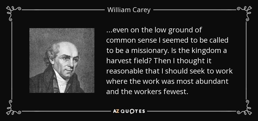 ...even on the low ground of common sense I seemed to be called to be a missionary. Is the kingdom a harvest field? Then I thought it reasonable that I should seek to work where the work was most abundant and the workers fewest. - William Carey
