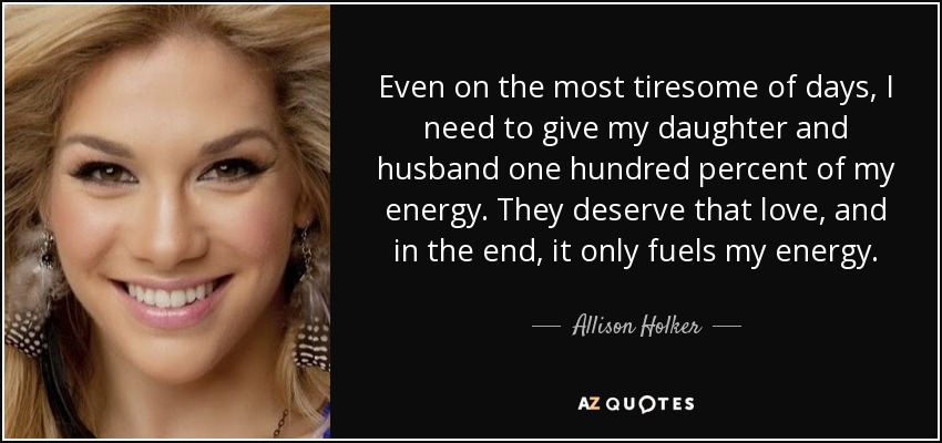 Even on the most tiresome of days, I need to give my daughter and husband one hundred percent of my energy. They deserve that love, and in the end, it only fuels my energy. - Allison Holker
