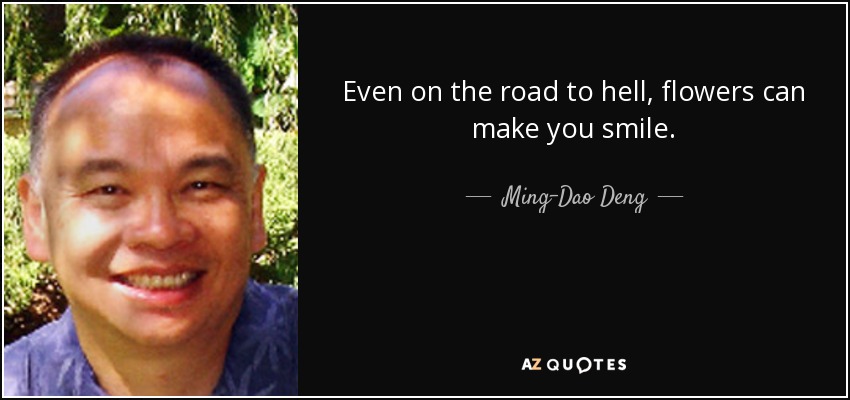 Even on the road to hell, flowers can make you smile. - Ming-Dao Deng