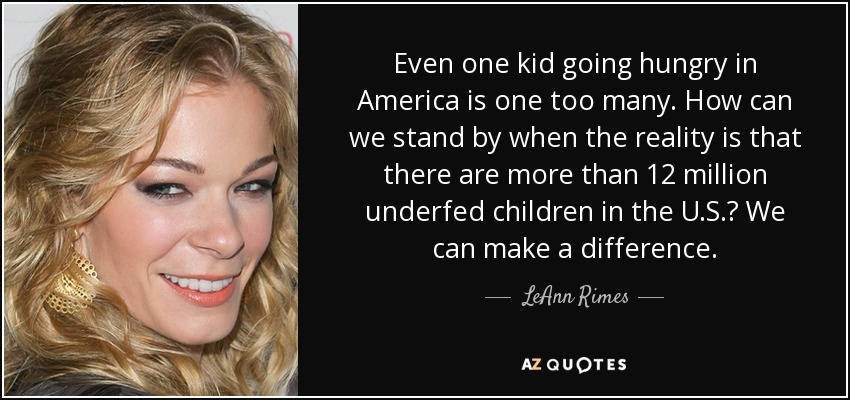 Even one kid going hungry in America is one too many. How can we stand by when the reality is that there are more than 12 million underfed children in the U.S.? We can make a difference. - LeAnn Rimes
