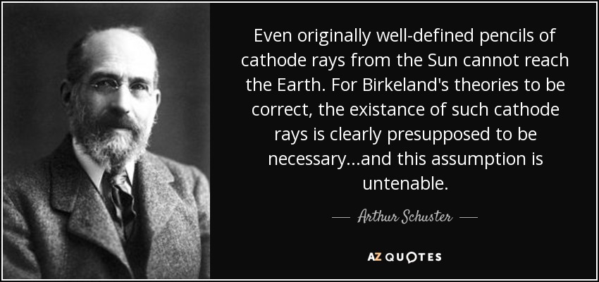 Even originally well-defined pencils of cathode rays from the Sun cannot reach the Earth. For Birkeland's theories to be correct, the existance of such cathode rays is clearly presupposed to be necessary...and this assumption is untenable. - Arthur Schuster
