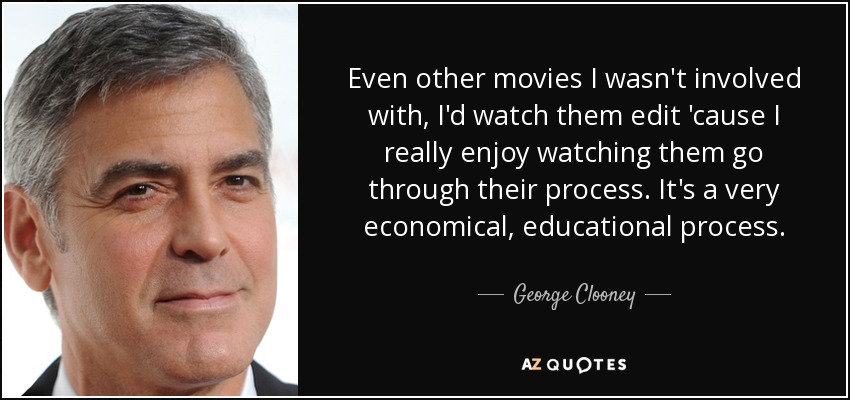 Even other movies I wasn't involved with, I'd watch them edit 'cause I really enjoy watching them go through their process. It's a very economical, educational process. - George Clooney