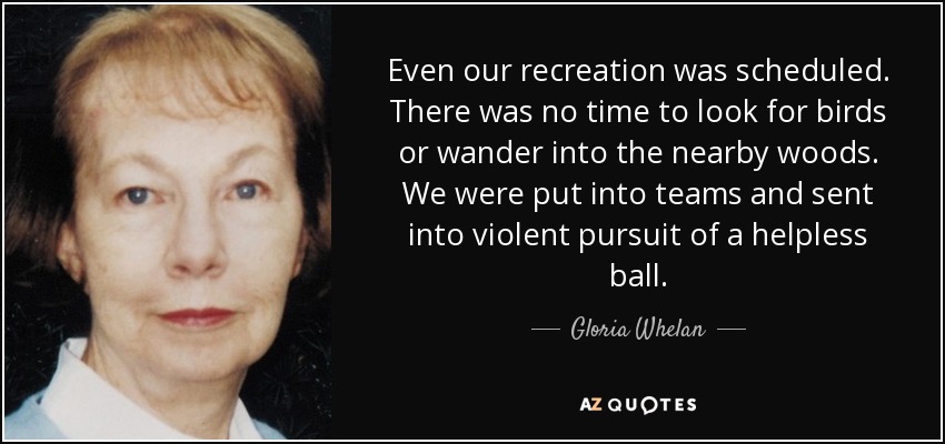 Even our recreation was scheduled. There was no time to look for birds or wander into the nearby woods. We were put into teams and sent into violent pursuit of a helpless ball. - Gloria Whelan