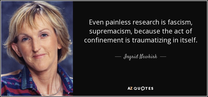 Even painless research is fascism, supremacism, because the act of confinement is traumatizing in itself. - Ingrid Newkirk