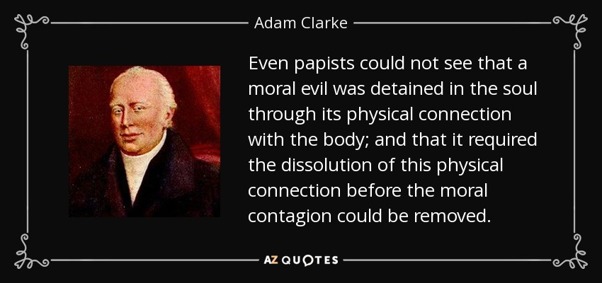 Even papists could not see that a moral evil was detained in the soul through its physical connection with the body; and that it required the dissolution of this physical connection before the moral contagion could be removed. - Adam Clarke