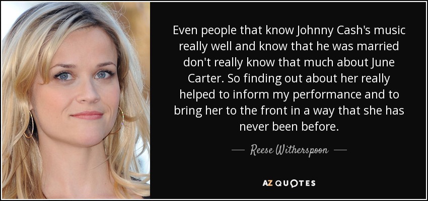 Even people that know Johnny Cash's music really well and know that he was married don't really know that much about June Carter. So finding out about her really helped to inform my performance and to bring her to the front in a way that she has never been before. - Reese Witherspoon