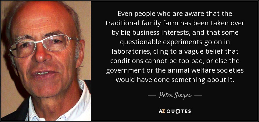 Even people who are aware that the traditional family farm has been taken over by big business interests, and that some questionable experiments go on in laboratories, cling to a vague belief that conditions cannot be too bad, or else the government or the animal welfare societies would have done something about it. - Peter Singer