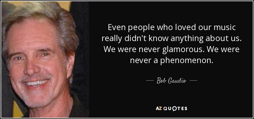 Even people who loved our music really didn't know anything about us. We were never glamorous. We were never a phenomenon. - Bob Gaudio