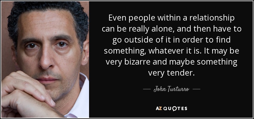 Even people within a relationship can be really alone, and then have to go outside of it in order to find something, whatever it is. It may be very bizarre and maybe something very tender. - John Turturro