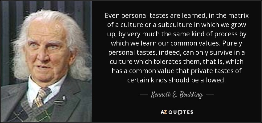 Even personal tastes are learned, in the matrix of a culture or a subculture in which we grow up, by very much the same kind of process by which we learn our common values. Purely personal tastes, indeed, can only survive in a culture which tolerates them, that is, which has a common value that private tastes of certain kinds should be allowed. - Kenneth E. Boulding