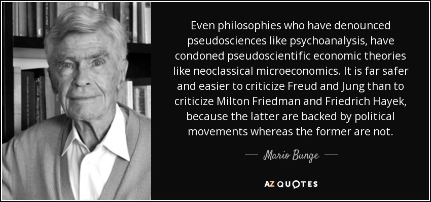Even philosophies who have denounced pseudosciences like psychoanalysis, have condoned pseudoscientific economic theories like neoclassical microeconomics. It is far safer and easier to criticize Freud and Jung than to criticize Milton Friedman and Friedrich Hayek, because the latter are backed by political movements whereas the former are not. - Mario Bunge
