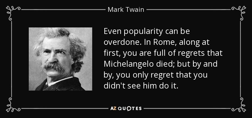Even popularity can be overdone. In Rome, along at first, you are full of regrets that Michelangelo died; but by and by, you only regret that you didn't see him do it. - Mark Twain