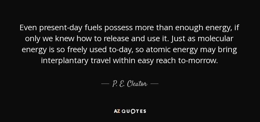 Even present-day fuels possess more than enough energy, if only we knew how to release and use it. Just as molecular energy is so freely used to-day, so atomic energy may bring interplantary travel within easy reach to-morrow. - P. E. Cleator