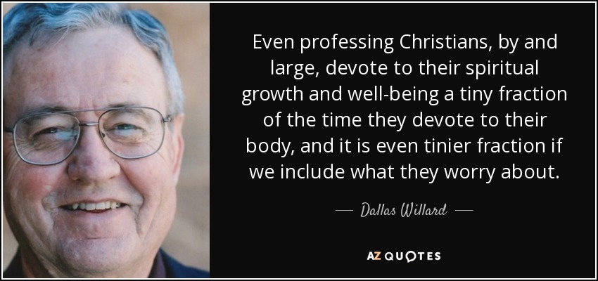 Even professing Christians, by and large, devote to their spiritual growth and well-being a tiny fraction of the time they devote to their body, and it is even tinier fraction if we include what they worry about. - Dallas Willard