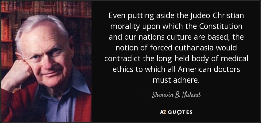 Even putting aside the Judeo-Christian morality upon which the Constitution and our nations culture are based, the notion of forced euthanasia would contradict the long-held body of medical ethics to which all American doctors must adhere. - Sherwin B. Nuland