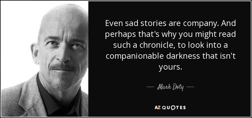 Even sad stories are company. And perhaps that's why you might read such a chronicle, to look into a companionable darkness that isn't yours. - Mark Doty