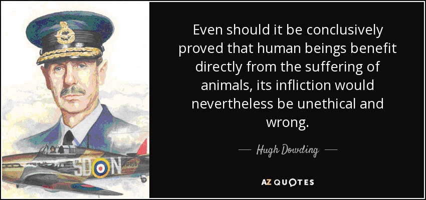 Even should it be conclusively proved that human beings benefit directly from the suffering of animals, its infliction would nevertheless be unethical and wrong. - Hugh Dowding, 1st Baron Dowding