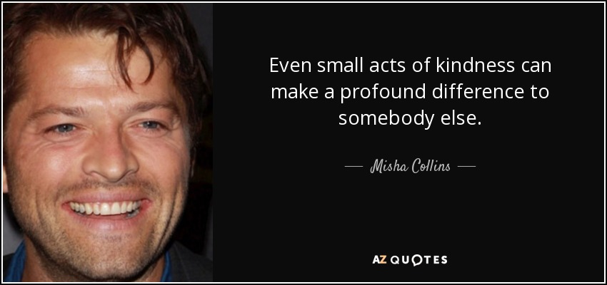 Even small acts of kindness can make a profound difference to somebody else. - Misha Collins