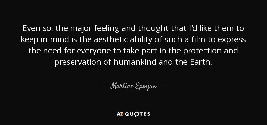 Even so, the major feeling and thought that I'd like them to keep in mind is the aesthetic ability of such a film to express the need for everyone to take part in the protection and preservation of humankind and the Earth. - Martine Epoque