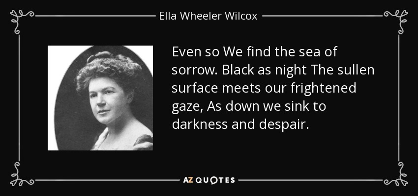 Even so We find the sea of sorrow. Black as night The sullen surface meets our frightened gaze, As down we sink to darkness and despair. - Ella Wheeler Wilcox