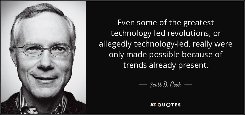 Even some of the greatest technology-led revolutions, or allegedly technology-led, really were only made possible because of trends already present. - Scott D. Cook
