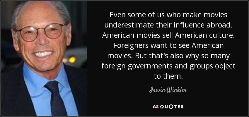 Even some of us who make movies underestimate their influence abroad. American movies sell American culture. Foreigners want to see American movies. But that's also why so many foreign governments and groups object to them. - Irwin Winkler