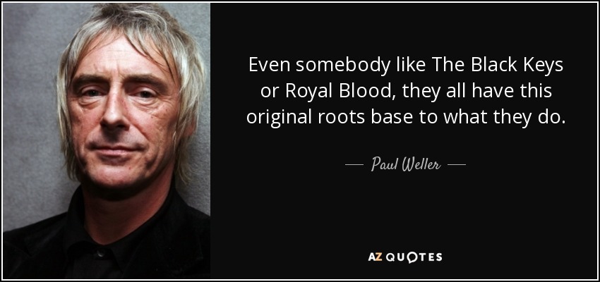 Even somebody like The Black Keys or Royal Blood, they all have this original roots base to what they do. - Paul Weller