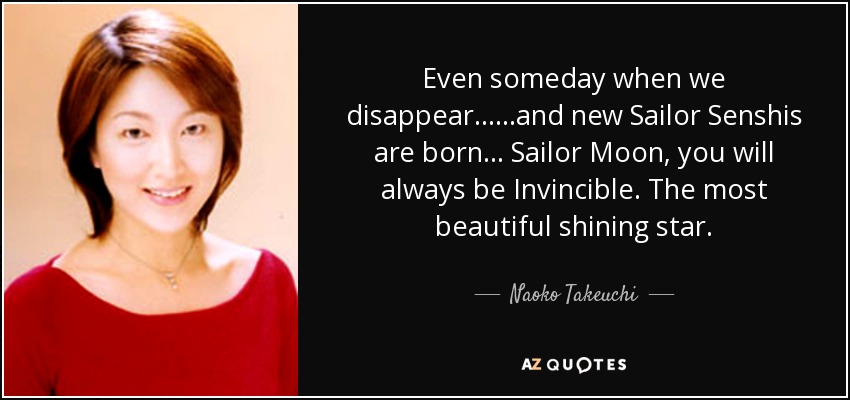 Even someday when we disappear... ...and new Sailor Senshis are born... Sailor Moon, you will always be Invincible. The most beautiful shining star. - Naoko Takeuchi