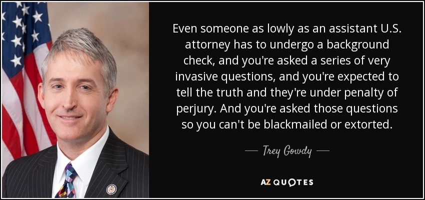 Even someone as lowly as an assistant U.S. attorney has to undergo a background check, and you're asked a series of very invasive questions, and you're expected to tell the truth and they're under penalty of perjury. And you're asked those questions so you can't be blackmailed or extorted. - Trey Gowdy