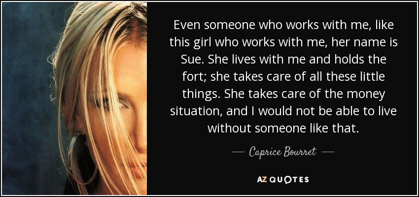 Even someone who works with me, like this girl who works with me, her name is Sue. She lives with me and holds the fort; she takes care of all these little things. She takes care of the money situation, and I would not be able to live without someone like that. - Caprice Bourret