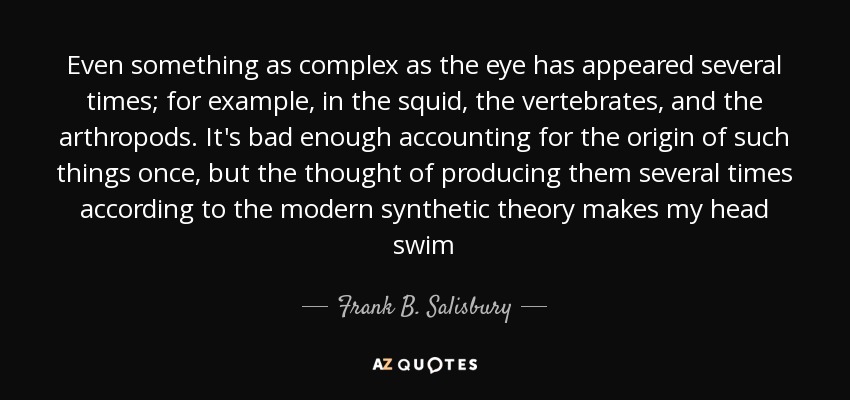 Even something as complex as the eye has appeared several times; for example, in the squid, the vertebrates, and the arthropods. It's bad enough accounting for the origin of such things once, but the thought of producing them several times according to the modern synthetic theory makes my head swim - Frank B. Salisbury