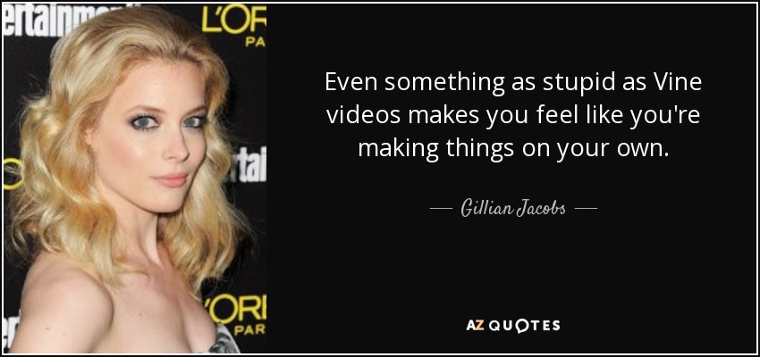 Even something as stupid as Vine videos makes you feel like you're making things on your own. - Gillian Jacobs
