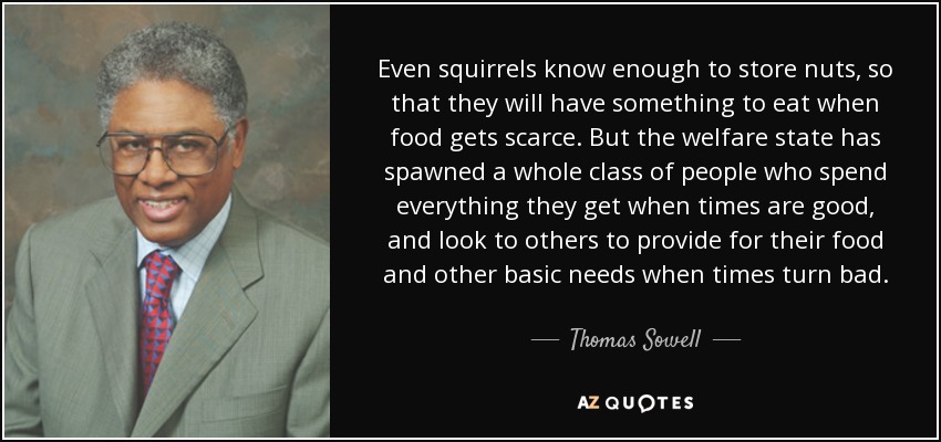 Even squirrels know enough to store nuts, so that they will have something to eat when food gets scarce. But the welfare state has spawned a whole class of people who spend everything they get when times are good, and look to others to provide for their food and other basic needs when times turn bad. - Thomas Sowell