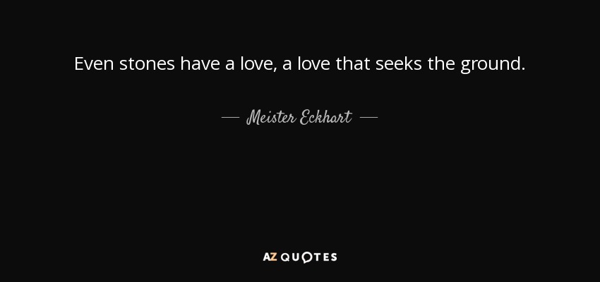 Even stones have a love, a love that seeks the ground. - Meister Eckhart