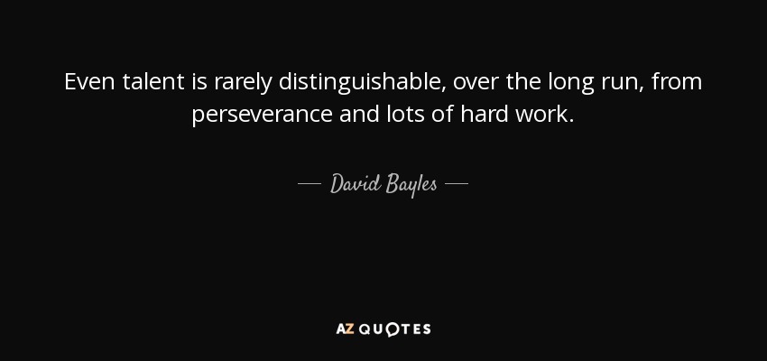 Even talent is rarely distinguishable, over the long run, from perseverance and lots of hard work. - David Bayles