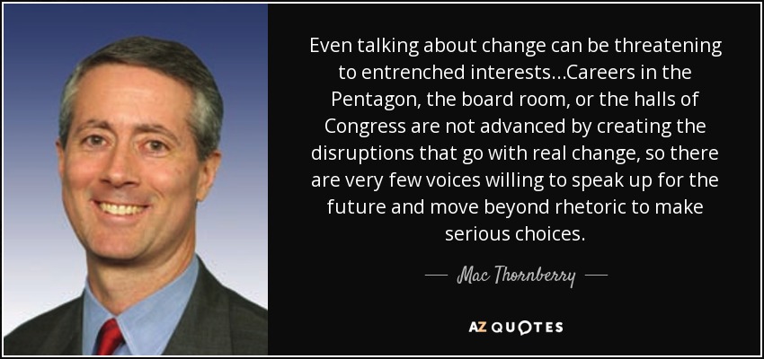 Even talking about change can be threatening to entrenched interests...Careers in the Pentagon, the board room, or the halls of Congress are not advanced by creating the disruptions that go with real change, so there are very few voices willing to speak up for the future and move beyond rhetoric to make serious choices. - Mac Thornberry