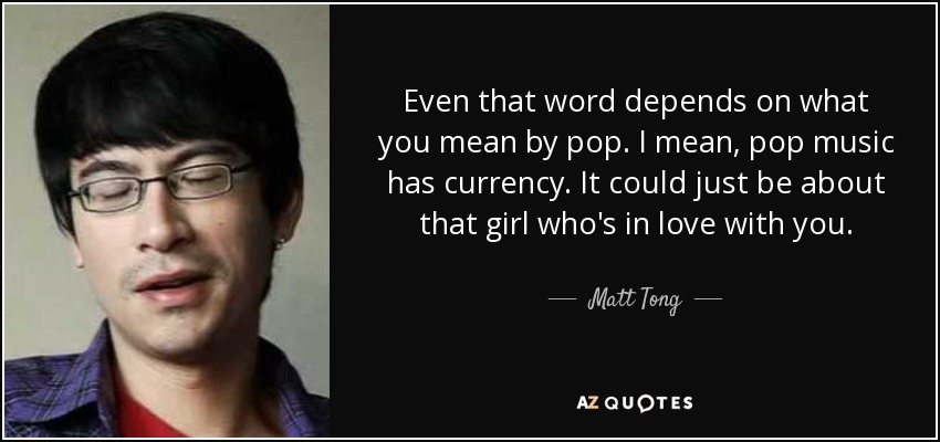 Even that word depends on what you mean by pop. I mean, pop music has currency. It could just be about that girl who's in love with you. - Matt Tong
