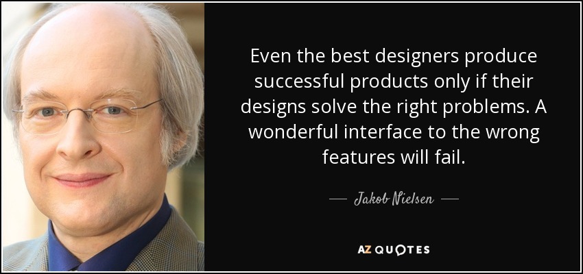 Even the best designers produce successful products only if their designs solve the right problems. A wonderful interface to the wrong features will fail. - Jakob Nielsen