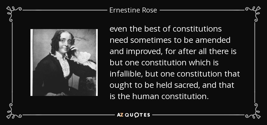 even the best of constitutions need sometimes to be amended and improved, for after all there is but one constitution which is infallible, but one constitution that ought to be held sacred, and that is the human constitution. - Ernestine Rose