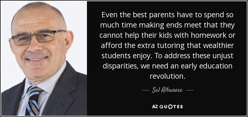Even the best parents have to spend so much time making ends meet that they cannot help their kids with homework or afford the extra tutoring that wealthier students enjoy. To address these unjust disparities, we need an early education revolution. - Sal Albanese
